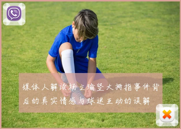 媒体人解读杨立瑜竖大拇指事件背后的真实情感与球迷互动的误解