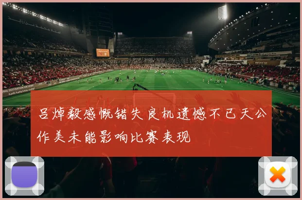 吕焯毅感慨错失良机遗憾不已天公作美未能影响比赛表现