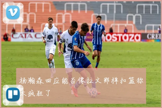 杨瀚森回应能否像拉文那样扣篮称太疯狂了