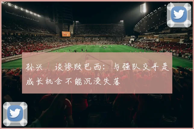 孙兴慜谈惨败巴西:与强队交手是成长机会不能沉浸失落