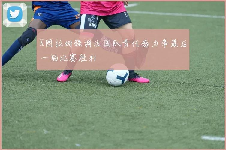 K图拉姆强调法国队责任感力争最后一场比赛胜利