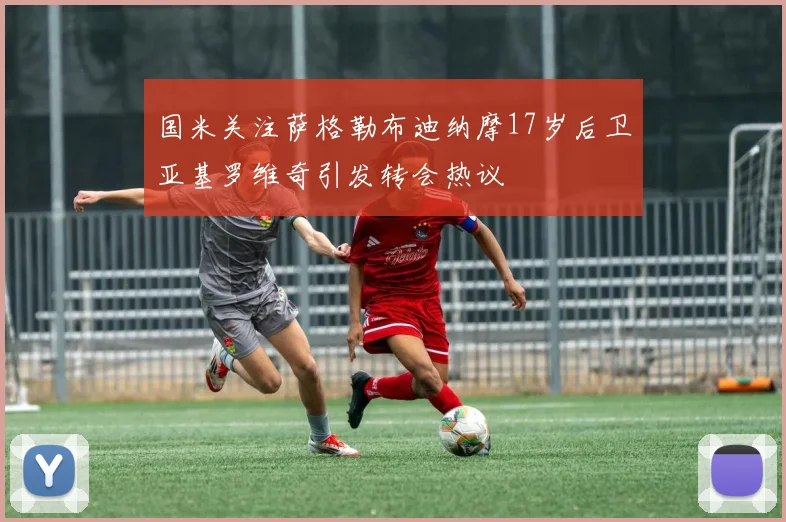 国米关注萨格勒布迪纳摩17岁后卫亚基罗维奇引发转会热议