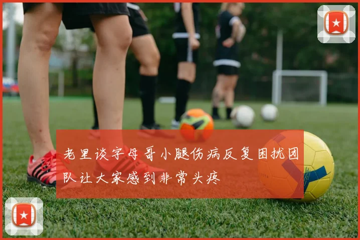 老里谈字母哥小腿伤病反复困扰团队让大家感到非常头疼