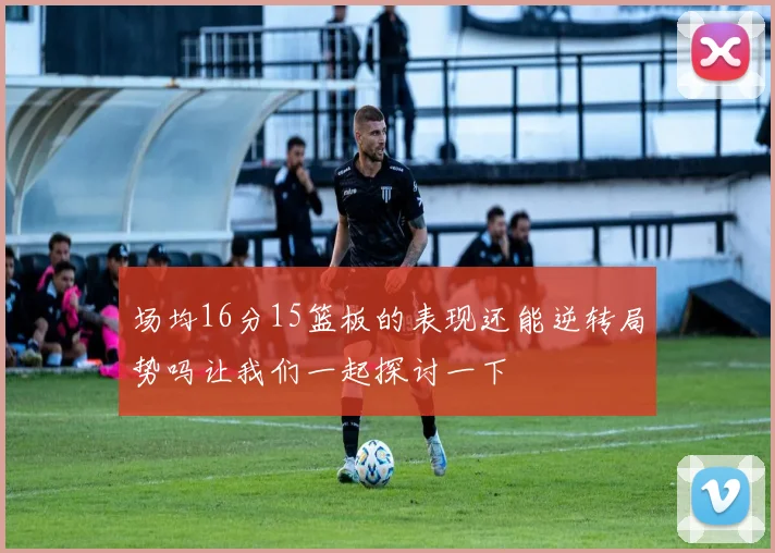 场均16分15篮板的表现还能逆转局势吗让我们一起探讨一下