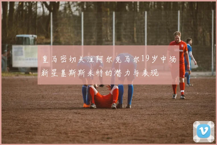 皇马密切关注阿尔克马尔19岁中场新星基斯斯米特的潜力与表现