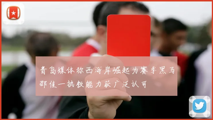 青岛媒体称西海岸崛起为赛季黑马邵佳一执教能力获广泛认可