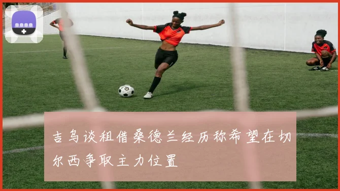 吉乌谈租借桑德兰经历称希望在切尔西争取主力位置