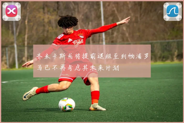 齐米卡斯或将提前退租至利物浦罗马已不再考虑其未来计划