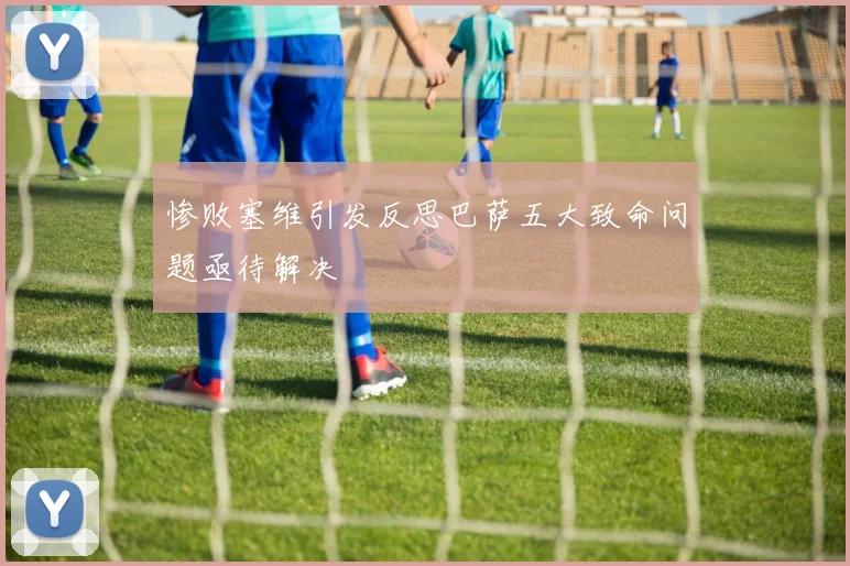 惨败塞维引发反思巴萨五大致命问题亟待解决