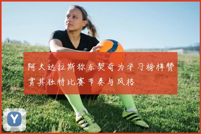 阿夫达拉斯称东契奇为学习榜样赞赏其独特比赛节奏与风格