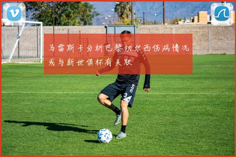 马雷斯卡分析巴黎切尔西伤病情况或与新世俱杯有关联