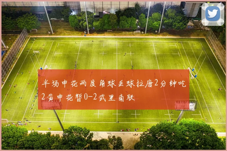 半场申花两度角球丢球拉唐2分钟吃2黄申花暂0-2武里南联