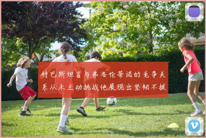 特巴斯坦言与弗洛伦蒂诺的竞争关系从未主动挑战他展现出坚韧不拔的精神