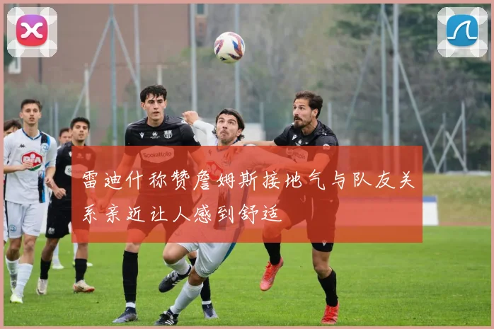 雷迪什称赞詹姆斯接地气与队友关系亲近让人感到舒适