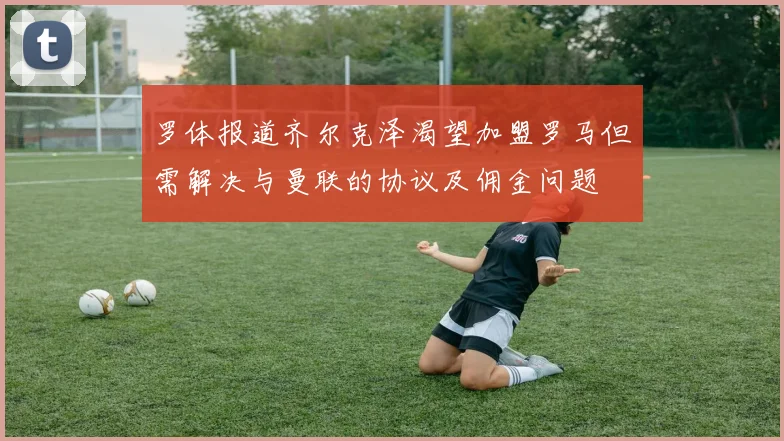 罗体报道齐尔克泽渴望加盟罗马但需解决与曼联的协议及佣金问题