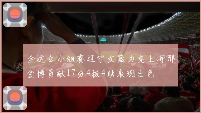 全运会小组赛辽宁女篮力克上海邢金博贡献17分4板4助表现出色